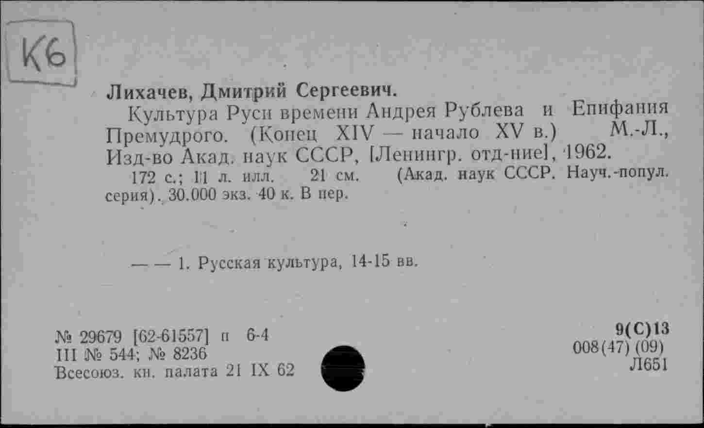 ﻿Лихачев, Дмитрий Сергеевич.
Культура Руси времени Андрея Рублева и Епифания Премудрого. (Конец XIV — начало XV в.)	М.-Л.,
Изд-во Акад, наук СССР, [Ленингр. отд-ние], 1962.
172 с.; Ill л. илл. 21 см. (Акад, наук СССР. Науч.-попул. серия). 30.000 экз. 40 к. В пер.
----1. Русская культура, 14-15 вв.
№ 29679 [62-61557] п 6-4 III № 544; № 8236
Всесоюз. кн. палата 21 IX 62
9(С)13
008(47)(09)
Л 651